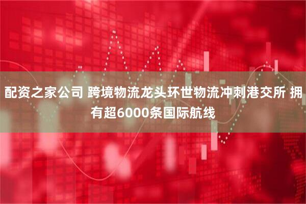 配资之家公司 跨境物流龙头环世物流冲刺港交所 拥有超6000条国际航线