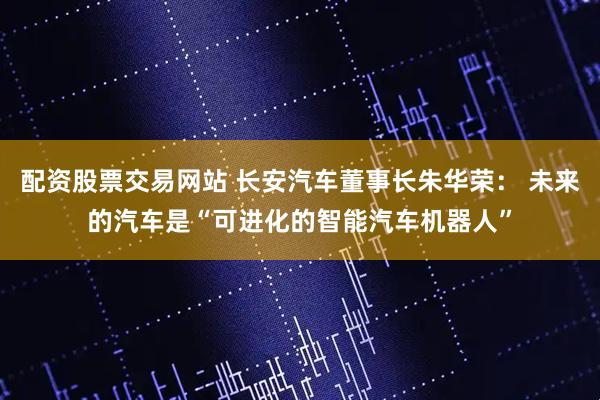 配资股票交易网站 长安汽车董事长朱华荣： 未来的汽车是“可进化的智能汽车机器人”