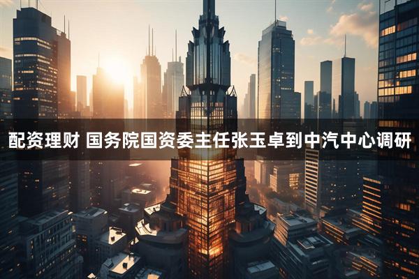 配资理财 国务院国资委主任张玉卓到中汽中心调研