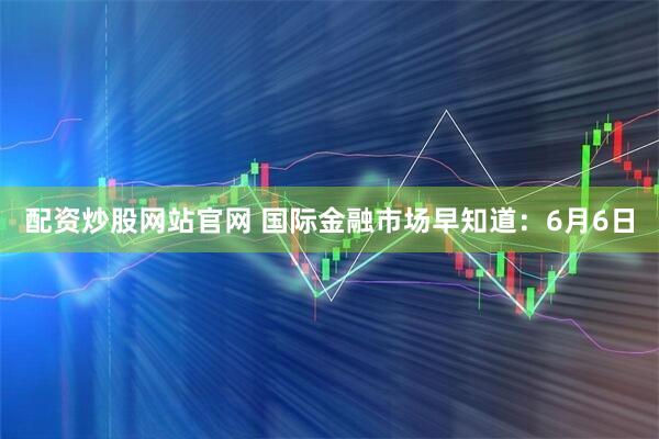 配资炒股网站官网 国际金融市场早知道：6月6日