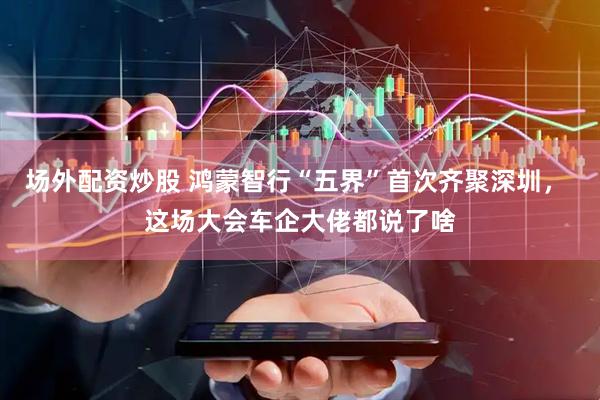 场外配资炒股 鸿蒙智行“五界”首次齐聚深圳， 这场大会车企大佬都说了啥