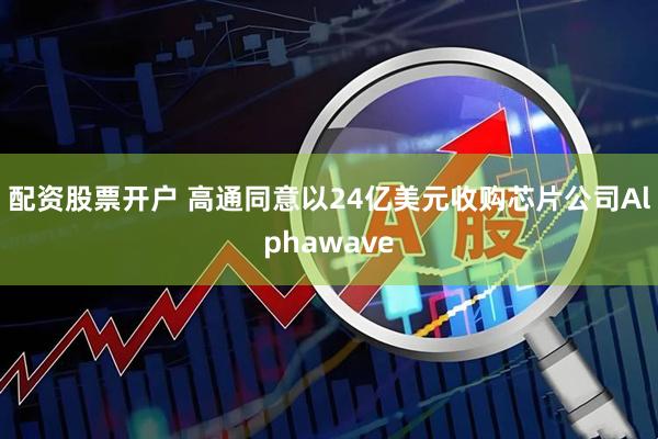 配资股票开户 高通同意以24亿美元收购芯片公司Alphawave