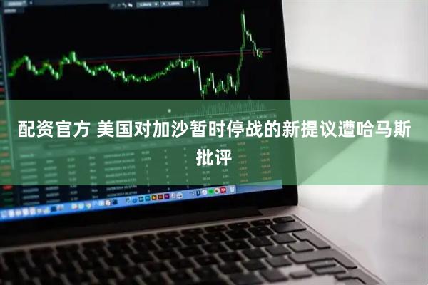 配资官方 美国对加沙暂时停战的新提议遭哈马斯批评