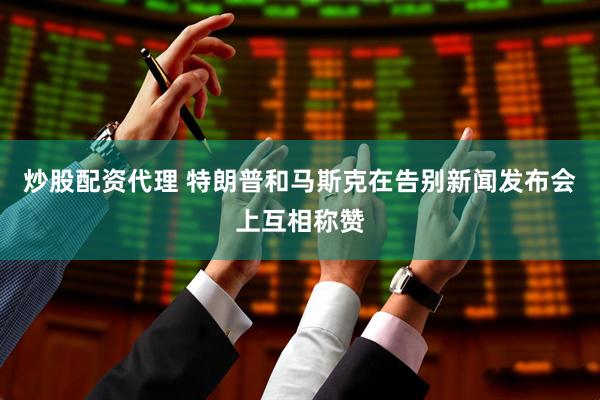 炒股配资代理 特朗普和马斯克在告别新闻发布会上互相称赞