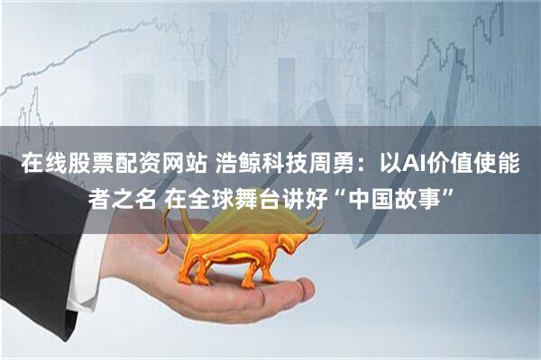在线股票配资网站 浩鲸科技周勇：以AI价值使能者之名 在全球舞台讲好“中国故事”
