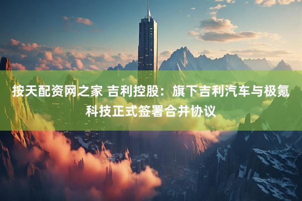 按天配资网之家 吉利控股：旗下吉利汽车与极氪科技正式签署合并协议