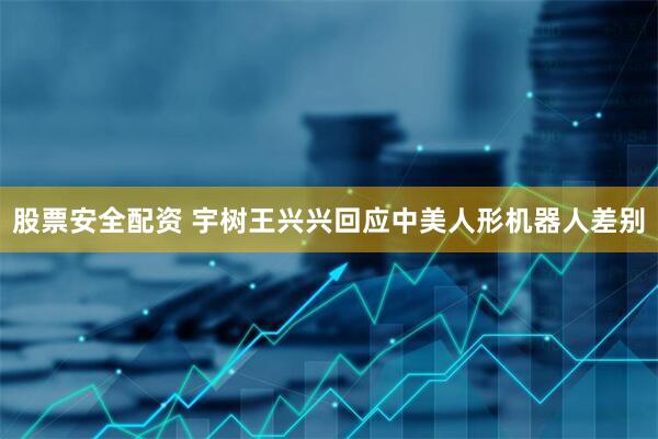 股票安全配资 宇树王兴兴回应中美人形机器人差别