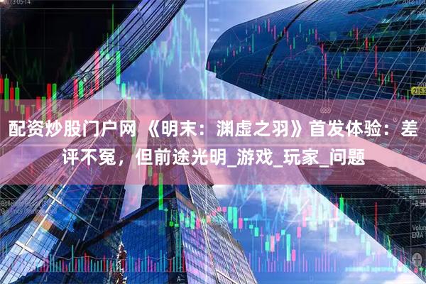 配资炒股门户网 《明末：渊虚之羽》首发体验：差评不冤，但前途光明_游戏_玩家_问题