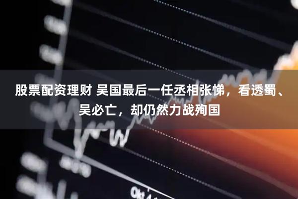 股票配资理财 吴国最后一任丞相张悌，看透蜀、吴必亡，却仍然力战殉国