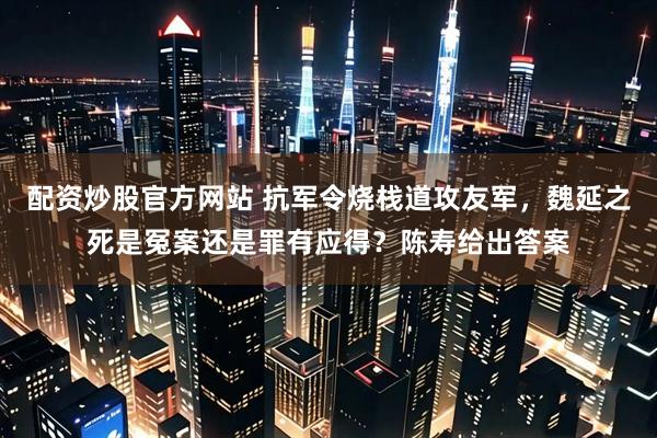 配资炒股官方网站 抗军令烧栈道攻友军，魏延之死是冤案还是罪有应得？陈寿给出答案